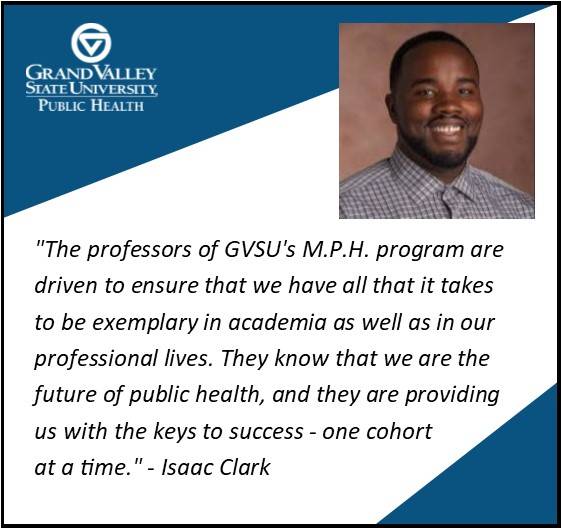 Isaac Clark '17 says, "The professors of GVSU's M.P.H. program are driven to ensure that we have all that it takes to be exemplary in academia as well as in our professional lives. They know that we are the future of public health, and they are providing us with the keys to success - one cohort at a time."